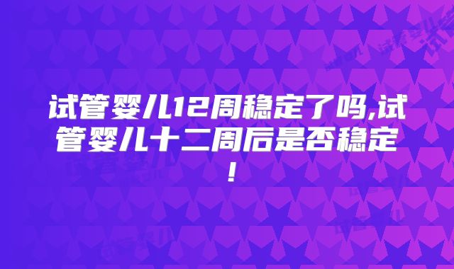 试管婴儿12周稳定了吗,试管婴儿十二周后是否稳定！