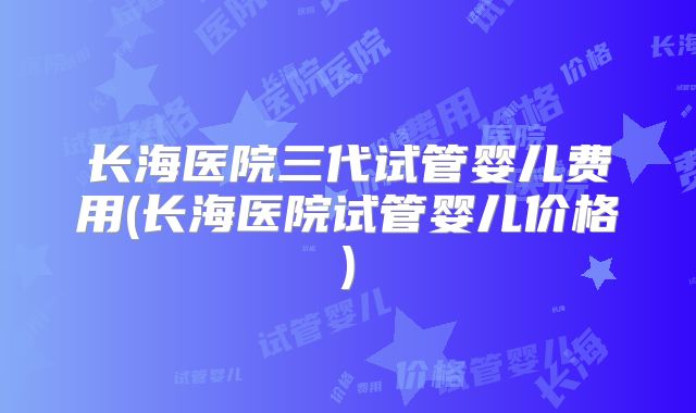 长海医院三代试管婴儿费用(长海医院试管婴儿价格)