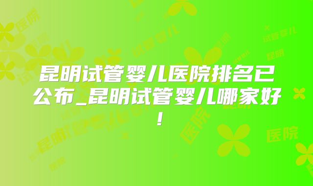 昆明试管婴儿医院排名已公布_昆明试管婴儿哪家好！