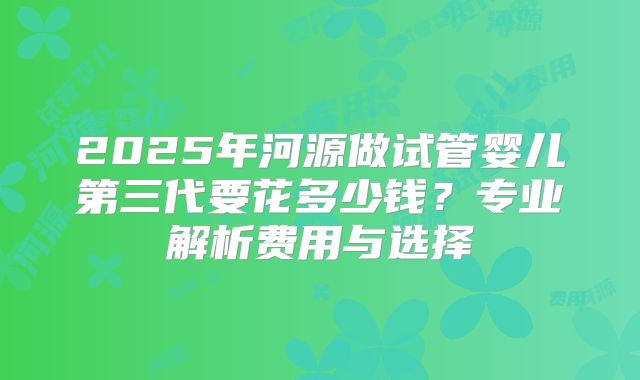 2025年河源做试管婴儿第三代要花多少钱？专业解析费用与选择