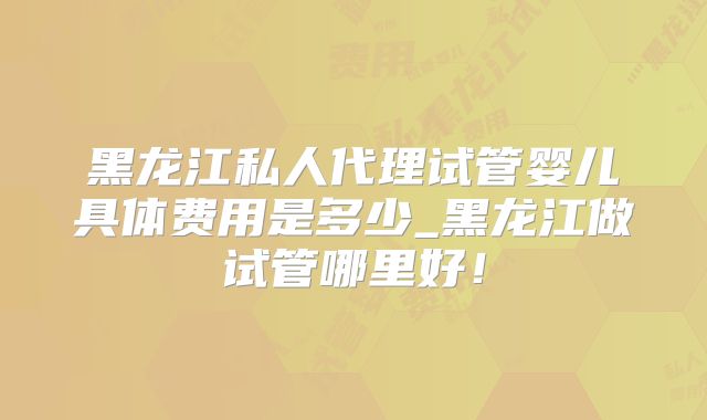 黑龙江私人代理试管婴儿具体费用是多少_黑龙江做试管哪里好!