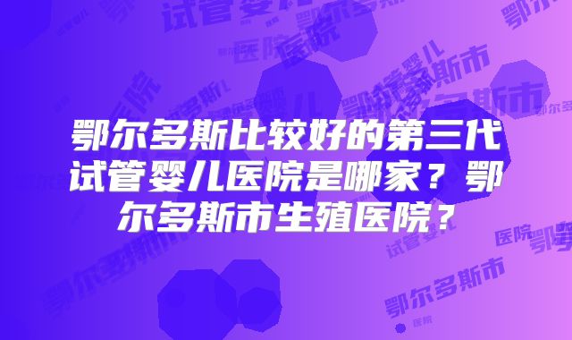 鄂尔多斯比较好的第三代试管婴儿医院是哪家？鄂尔多斯市生殖医院？