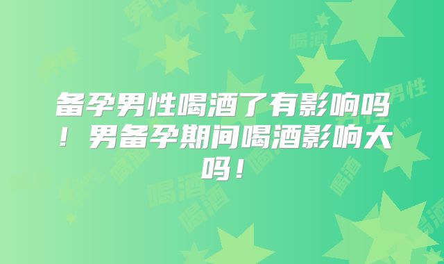 备孕男性喝酒了有影响吗！男备孕期间喝酒影响大吗！