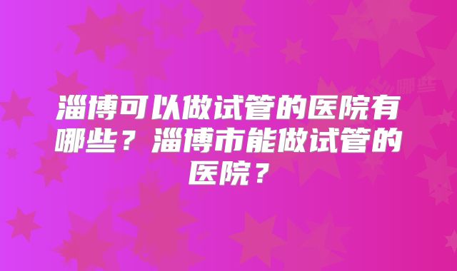 淄博可以做试管的医院有哪些？淄博市能做试管的医院？