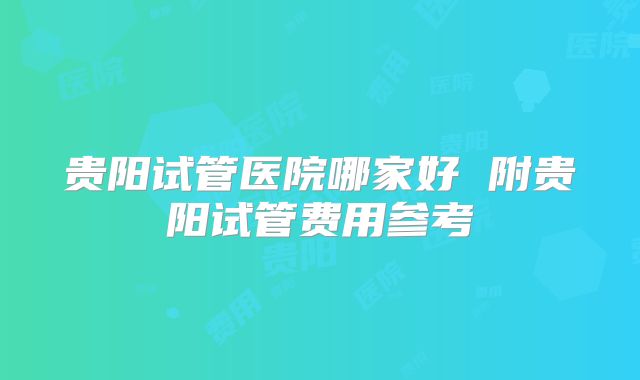 贵阳试管医院哪家好 附贵阳试管费用参考