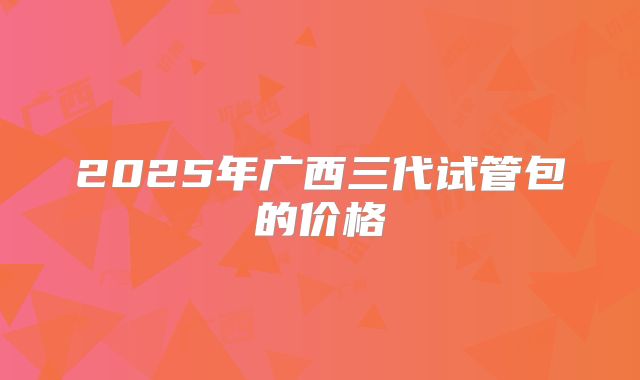 2025年广西三代试管包的价格