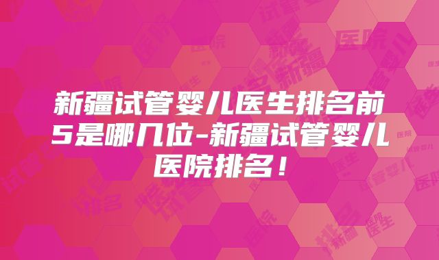 新疆试管婴儿医生排名前5是哪几位-新疆试管婴儿医院排名！