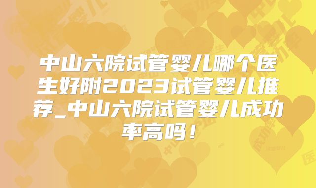 中山六院试管婴儿哪个医生好附2023试管婴儿推荐_中山六院试管婴儿成功率高吗！