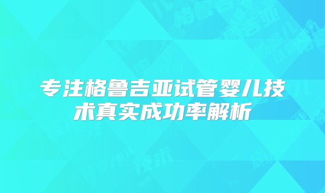 专注格鲁吉亚试管婴儿技术真实成功率解析