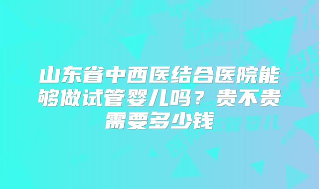 山东省中西医结合医院能够做试管婴儿吗？贵不贵需要多少钱
