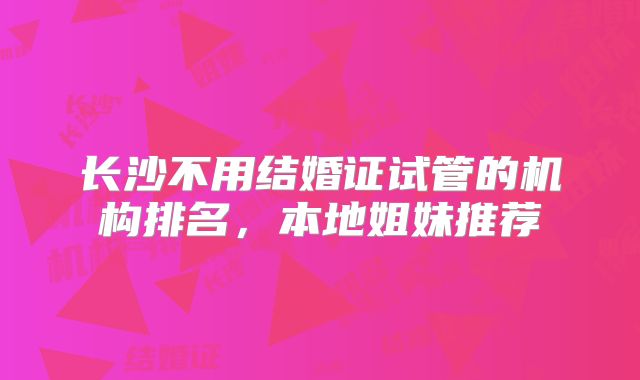 长沙不用结婚证试管的机构排名，本地姐妹推荐
