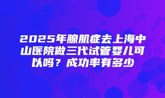 2025年腺肌症去上海中山医院做三代试管婴儿可以吗?成功率有多少