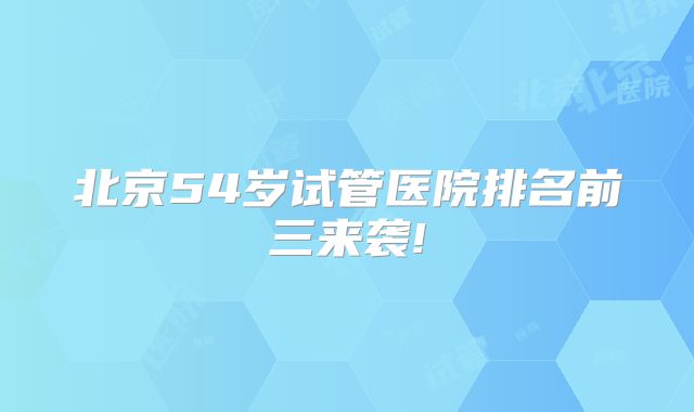 北京54岁试管医院排名前三来袭!