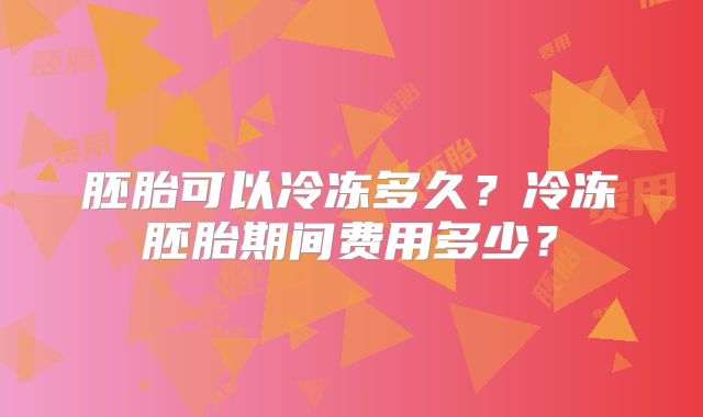 胚胎可以冷冻多久？冷冻胚胎期间费用多少？