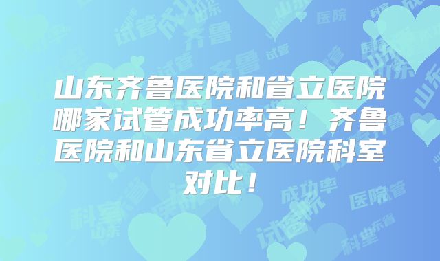 山东齐鲁医院和省立医院哪家试管成功率高！齐鲁医院和山东省立医院科室对比！