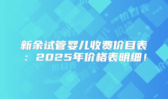 新余试管婴儿收费价目表：2025年价格表明细！