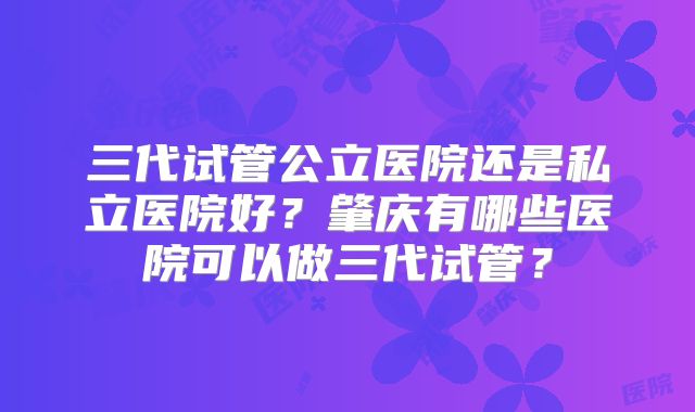 三代试管公立医院还是私立医院好？肇庆有哪些医院可以做三代试管？