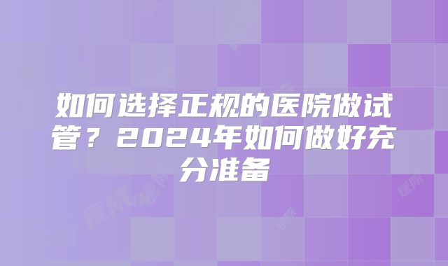 如何选择正规的医院做试管？2024年如何做好充分准备