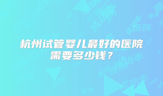 杭州试管婴儿最好的医院需要多少钱?