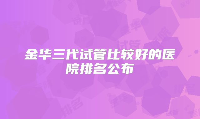 金华三代试管比较好的医院排名公布