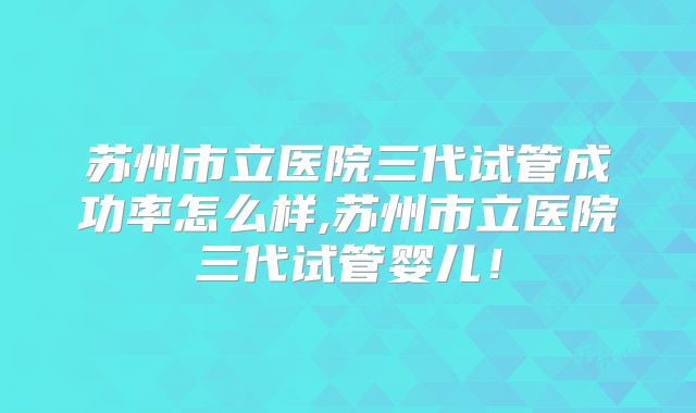 苏州市立医院三代试管成功率怎么样,苏州市立医院三代试管婴儿！
