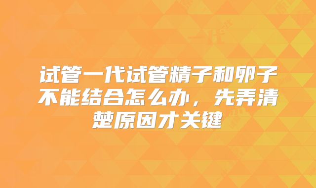 试管一代试管精子和卵子不能结合怎么办，先弄清楚原因才关键