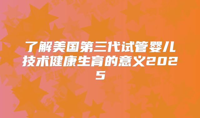 了解美国第三代试管婴儿技术健康生育的意义2025