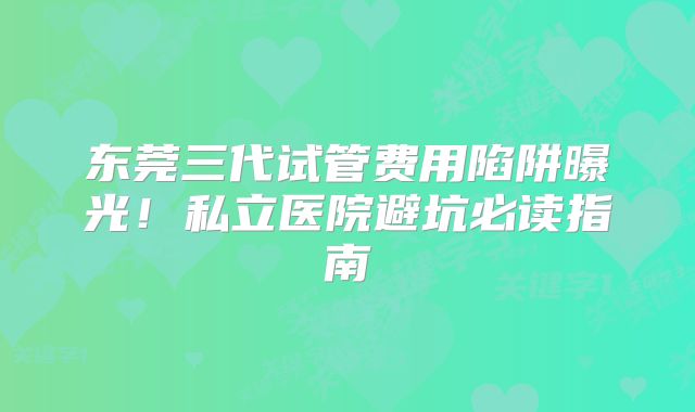 东莞三代试管费用陷阱曝光！私立医院避坑必读指南