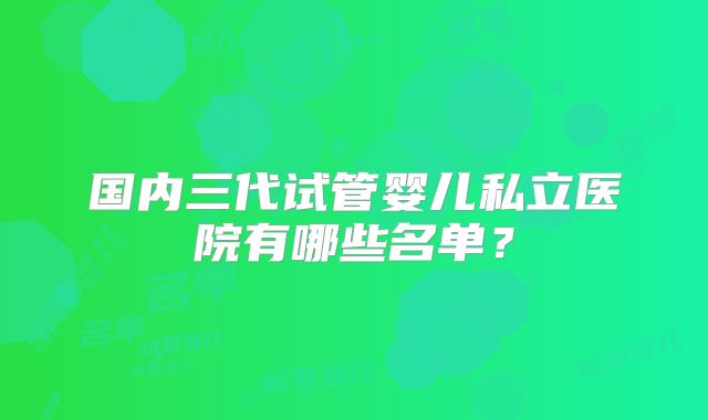 国内三代试管婴儿私立医院有哪些名单？