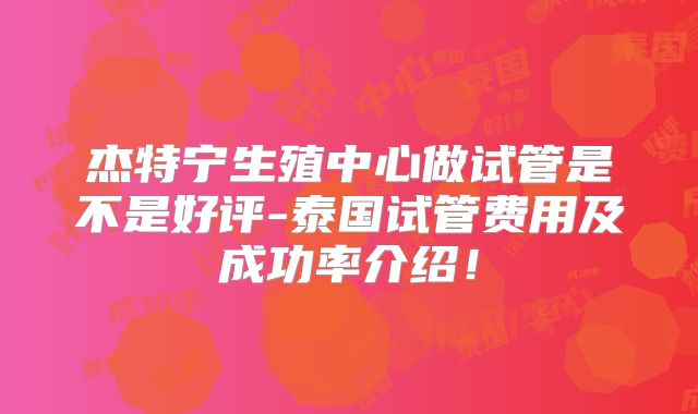 杰特宁生殖中心做试管是不是好评-泰国试管费用及成功率介绍!