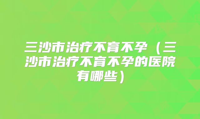 三沙市治疗不育不孕（三沙市治疗不育不孕的医院有哪些）