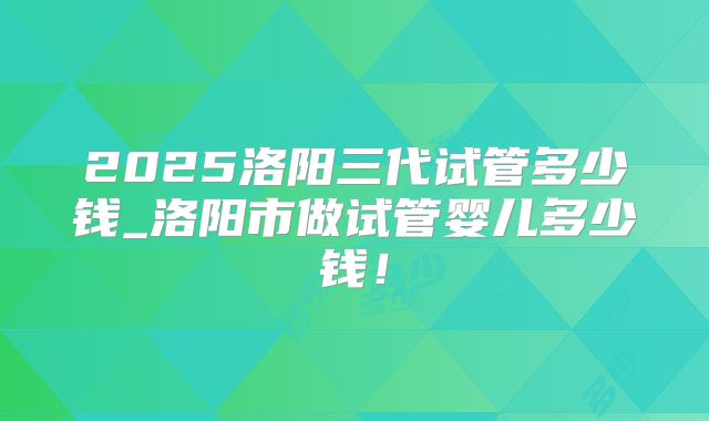 2025洛阳三代试管多少钱_洛阳市做试管婴儿多少钱！