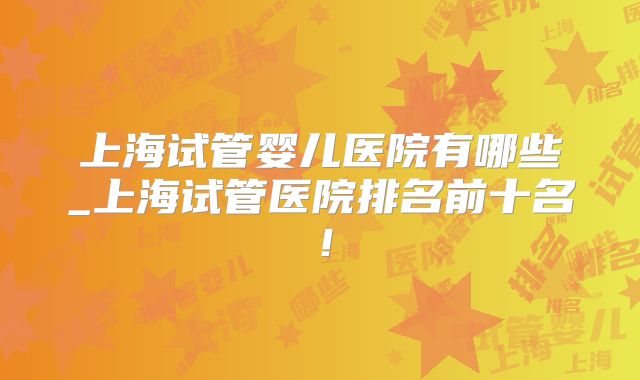 上海试管婴儿医院有哪些_上海试管医院排名前十名！