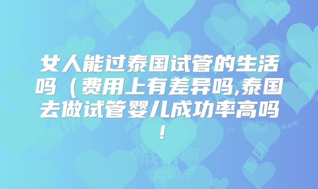 女人能过泰国试管的生活吗(费用上有差异吗,泰国去做试管婴儿成功率高吗!