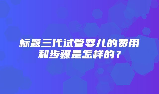 标题三代试管婴儿的费用和步骤是怎样的?