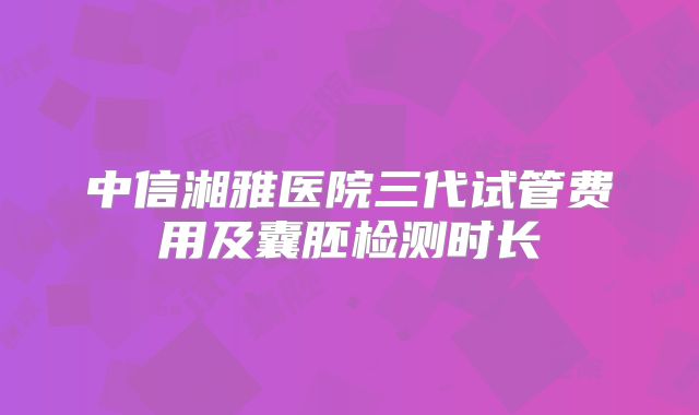 中信湘雅医院三代试管费用及囊胚检测时长