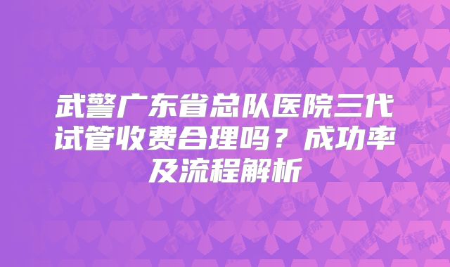 武警广东省总队医院三代试管收费合理吗?成功率及流程解析