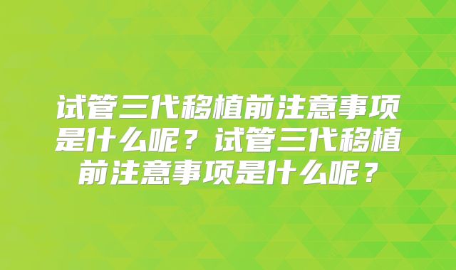 试管三代移植前注意事项是什么呢？试管三代移植前注意事项是什么呢？