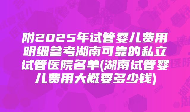 附2025年试管婴儿费用明细参考湖南可靠的私立试管医院名单(湖南试管婴儿费用大概要多少钱)