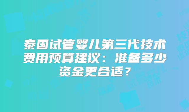 泰国试管婴儿第三代技术费用预算建议:准备多少资金更合适?
