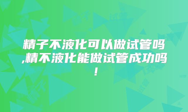 精子不液化可以做试管吗,精不液化能做试管成功吗！
