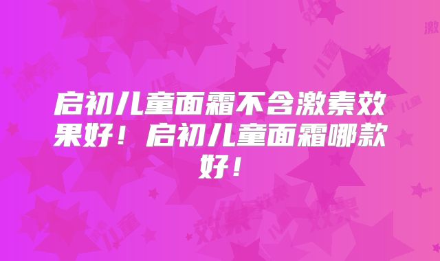 启初儿童面霜不含激素效果好！启初儿童面霜哪款好！