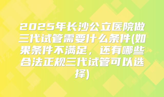 2025年长沙公立医院做三代试管需要什么条件(如果条件不满足，还有哪些合法正规三代试管可以选择)