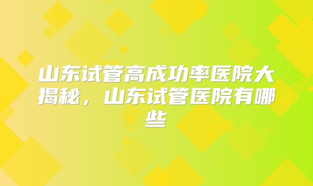 山东试管高成功率医院大揭秘，山东试管医院有哪些