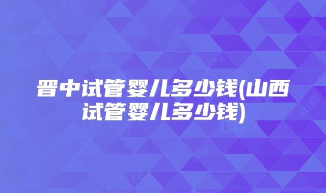 晋中试管婴儿多少钱(山西试管婴儿多少钱)