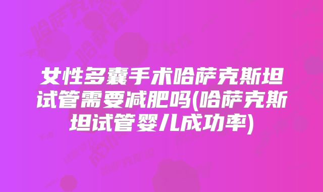 女性多囊手术哈萨克斯坦试管需要减肥吗(哈萨克斯坦试管婴儿成功率)