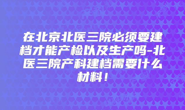 在北京北医三院必须要建档才能产检以及生产吗-北医三院产科建档需要什么材料！