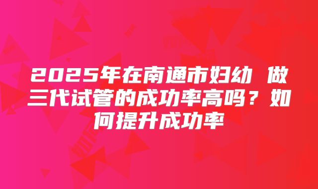 2025年在南通市妇幼 做三代试管的成功率高吗?如何提升成功率