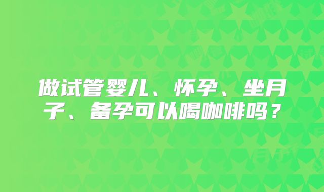 做试管婴儿、怀孕、坐月子、备孕可以喝咖啡吗?