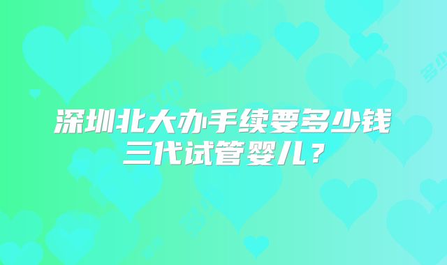深圳北大办手续要多少钱三代试管婴儿?
